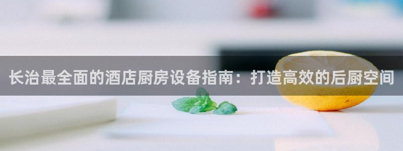 尊龙凯时人生就是搏首页：长治最全面的酒店厨房设备指南：打造高